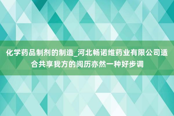 化学药品制剂的制造_河北畅诺维药业有限公司适合共享我方的阅历亦然一种好步调