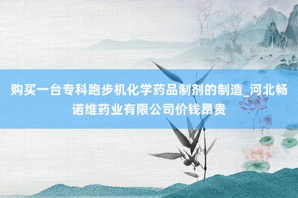 购买一台专科跑步机化学药品制剂的制造_河北畅诺维药业有限公司价钱昂贵