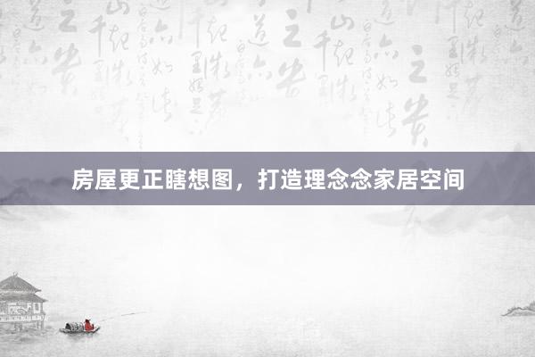 房屋更正瞎想图，打造理念念家居空间