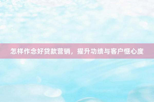 怎样作念好贷款营销，擢升功绩与客户惬心度